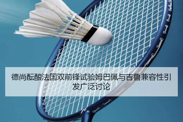 德尚酝酿法国双前锋试验姆巴佩与吉鲁兼容性引发广泛讨论